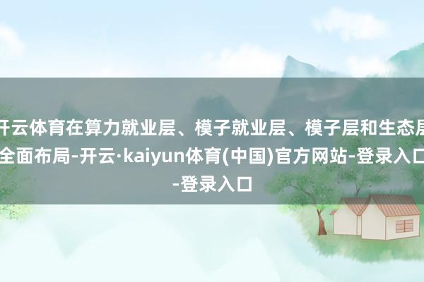 开云体育在算力就业层、模子就业层、模子层和生态层全面布局-开云·kaiyun体育(中国)官方网站-登录入口