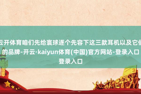 云开体育咱们先给寰球逐个先容下这三款耳机以及它们的品牌-开云·kaiyun体育(中国)官方网站-登录入口