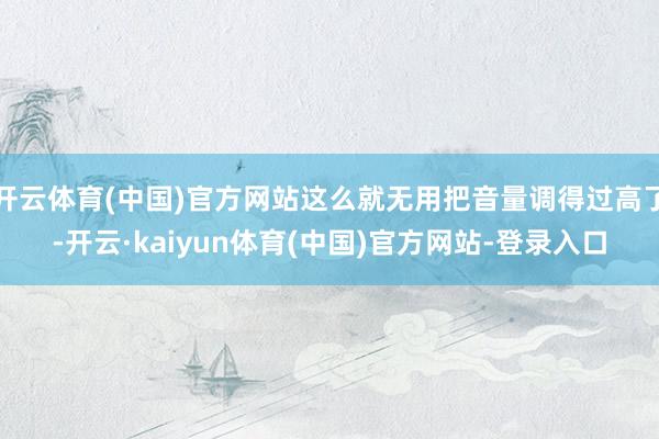 开云体育(中国)官方网站这么就无用把音量调得过高了-开云·kaiyun体育(中国)官方网站-登录入口