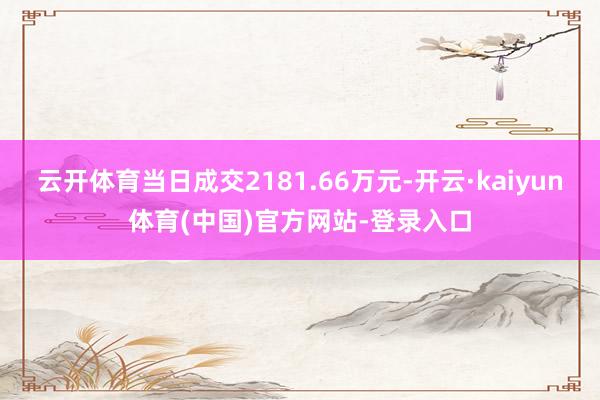 云开体育当日成交2181.66万元-开云·kaiyun体育(中国)官方网站-登录入口