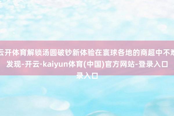 云开体育解锁汤圆破钞新体验在寰球各地的商超中不难发现-开云·kaiyun体育(中国)官方网站-登录入口