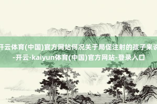 开云体育(中国)官方网站何况关于局促注射的孩子来说-开云·kaiyun体育(中国)官方网站-登录入口