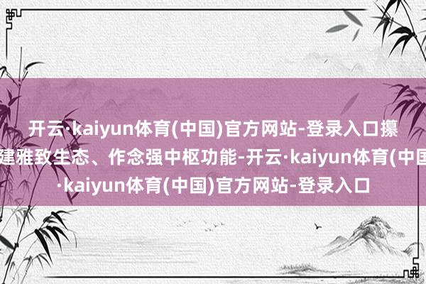 开云·kaiyun体育(中国)官方网站-登录入口攥紧构建监管体系、构建雅致生态、作念强中枢功能-开云·kaiyun体育(中国)官方网站-登录入口