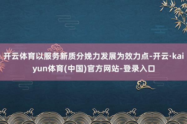 开云体育以服务新质分娩力发展为效力点-开云·kaiyun体育(中国)官方网站-登录入口