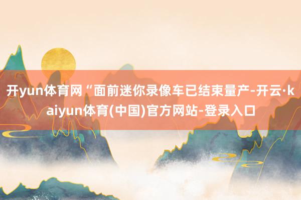 开yun体育网“面前迷你录像车已结束量产-开云·kaiyun体育(中国)官方网站-登录入口