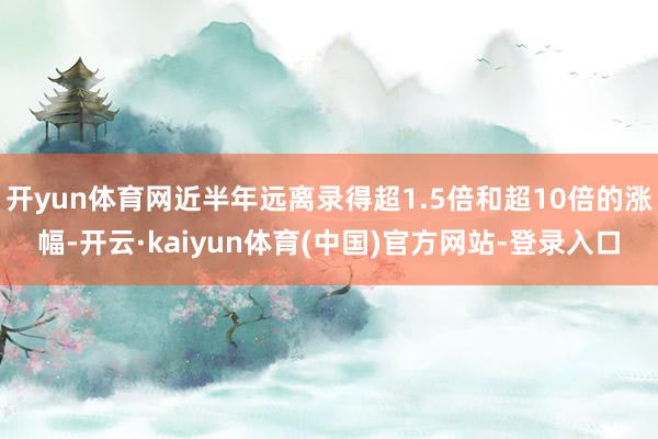 开yun体育网近半年远离录得超1.5倍和超10倍的涨幅-开云·kaiyun体育(中国)官方网站-登录入口