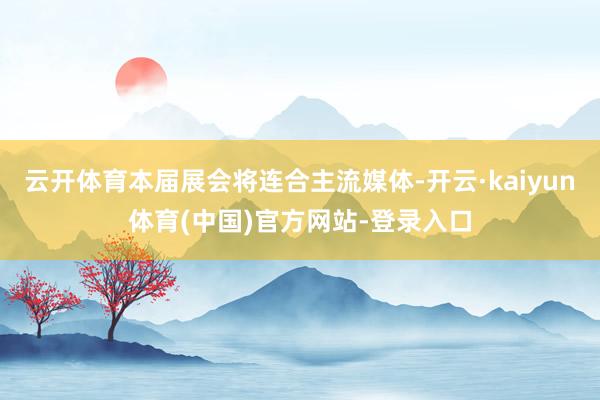 云开体育本届展会将连合主流媒体-开云·kaiyun体育(中国)官方网站-登录入口