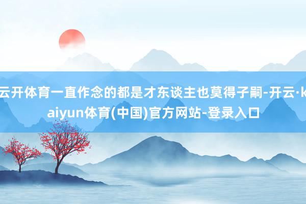 云开体育一直作念的都是才东谈主也莫得子嗣-开云·kaiyun体育(中国)官方网站-登录入口