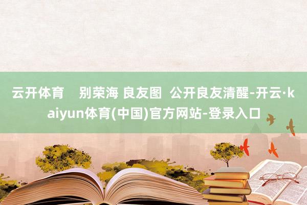 云开体育    别荣海 良友图  公开良友清醒-开云·kaiyun体育(中国)官方网站-登录入口