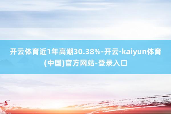 开云体育近1年高潮30.38%-开云·kaiyun体育(中国)官方网站-登录入口