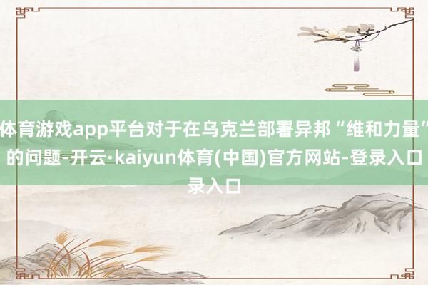 体育游戏app平台对于在乌克兰部署异邦“维和力量”的问题-开云·kaiyun体育(中国)官方网站-登录入口