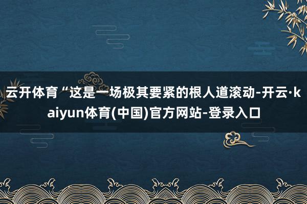 云开体育　　“这是一场极其要紧的根人道滚动-开云·kaiyun体育(中国)官方网站-登录入口