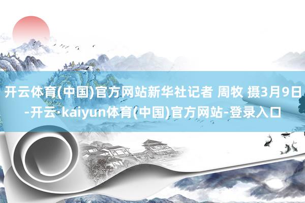 开云体育(中国)官方网站新华社记者 周牧 摄3月9日-开云·kaiyun体育(中国)官方网站-登录入口