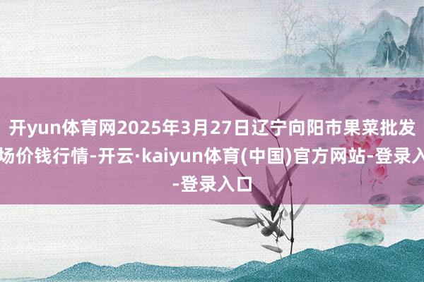 开yun体育网2025年3月27日辽宁向阳市果菜批发商场价钱行情-开云·kaiyun体育(中国)官方网站-登录入口
