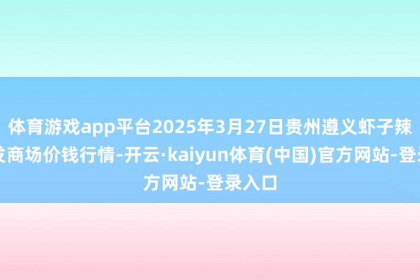 体育游戏app平台2025年3月27日贵州遵义虾子辣椒批发商场价钱行情-开云·kaiyun体育(中国)官方网站-登录入口