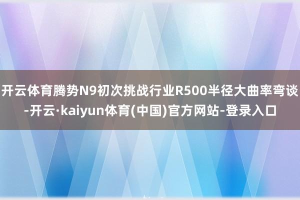 开云体育腾势N9初次挑战行业R500半径大曲率弯谈-开云·kaiyun体育(中国)官方网站-登录入口