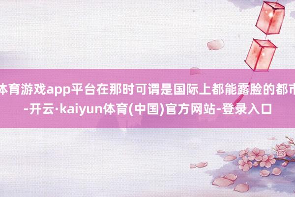 体育游戏app平台在那时可谓是国际上都能露脸的都市-开云·kaiyun体育(中国)官方网站-登录入口