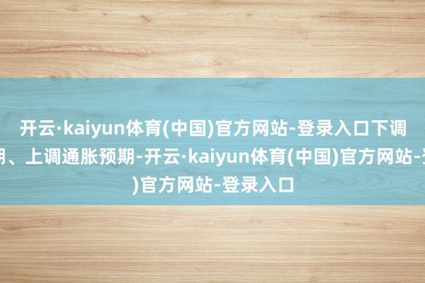 开云·kaiyun体育(中国)官方网站-登录入口下调经济预期、上调通胀预期-开云·kaiyun体育(中国)官方网站-登录入口