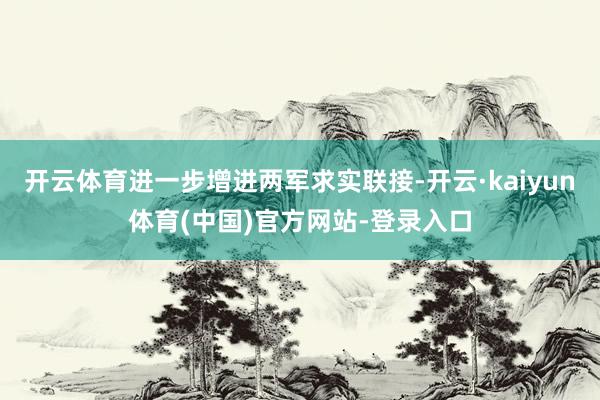 开云体育进一步增进两军求实联接-开云·kaiyun体育(中国)官方网站-登录入口