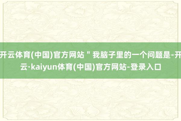 开云体育(中国)官方网站＂我脑子里的一个问题是-开云·kaiyun体育(中国)官方网站-登录入口