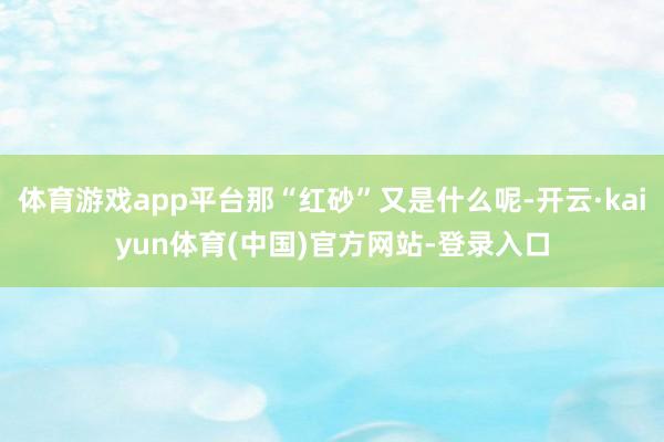 体育游戏app平台那“红砂”又是什么呢-开云·kaiyun体育(中国)官方网站-登录入口