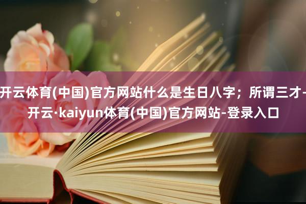 开云体育(中国)官方网站什么是生日八字；所谓三才-开云·kaiyun体育(中国)官方网站-登录入口