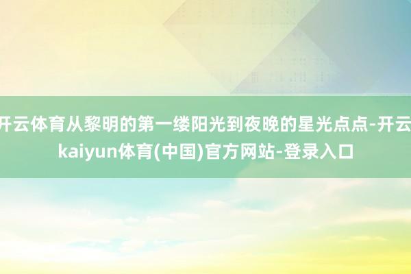 开云体育从黎明的第一缕阳光到夜晚的星光点点-开云·kaiyun体育(中国)官方网站-登录入口