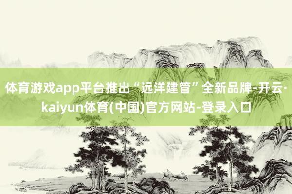 体育游戏app平台推出“远洋建管”全新品牌-开云·kaiyun体育(中国)官方网站-登录入口