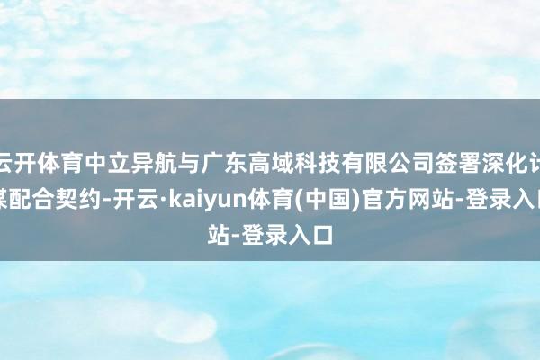 云开体育中立异航与广东高域科技有限公司签署深化计谋配合契约-开云·kaiyun体育(中国)官方网站-登录入口