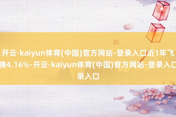 开云·kaiyun体育(中国)官方网站-登录入口近1年飞腾4.16%-开云·kaiyun体育(中国)官方网站-登录入口