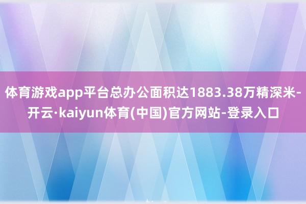 体育游戏app平台总办公面积达1883.38万精深米-开云·kaiyun体育(中国)官方网站-登录入口