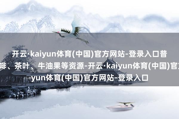 开云·kaiyun体育(中国)官方网站-登录入口普洱具有丰富的咖啡、茶叶、牛油果等资源-开云·kaiyun体育(中国)官方网站-登录入口