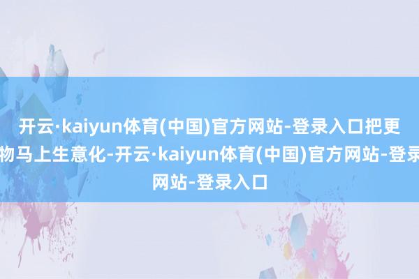 开云·kaiyun体育(中国)官方网站-登录入口把更多产物马上生意化-开云·kaiyun体育(中国)官方网站-登录入口