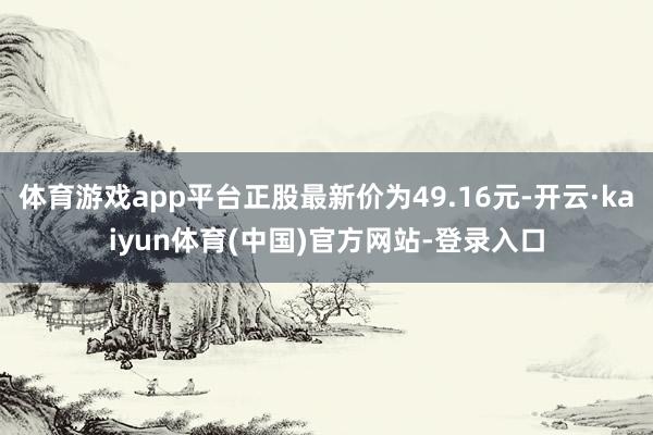 体育游戏app平台正股最新价为49.16元-开云·kaiyun体育(中国)官方网站-登录入口