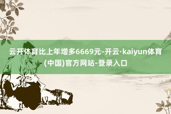 云开体育比上年增多6669元-开云·kaiyun体育(中国)官方网站-登录入口