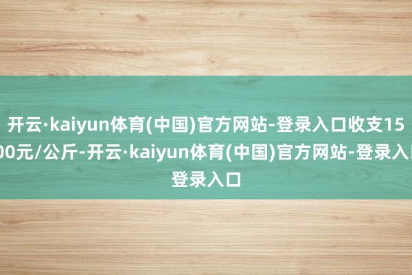 开云·kaiyun体育(中国)官方网站-登录入口收支15.00元/公斤-开云·kaiyun体育(中国)官方网站-登录入口