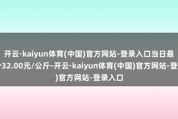 开云·kaiyun体育(中国)官方网站-登录入口当日最高报价32.00元/公斤-开云·kaiyun体育(中国)官方网站-登录入口