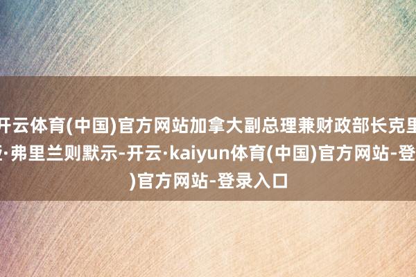开云体育(中国)官方网站加拿大副总理兼财政部长克里斯蒂娅·弗里兰则默示-开云·kaiyun体育(中国)官方网站-登录入口