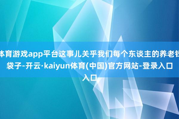 体育游戏app平台这事儿关乎我们每个东谈主的养老钱袋子-开云·kaiyun体育(中国)官方网站-登录入口