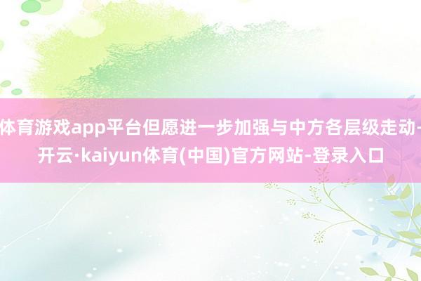 体育游戏app平台但愿进一步加强与中方各层级走动-开云·kaiyun体育(中国)官方网站-登录入口
