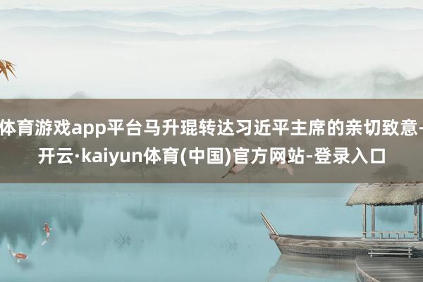 体育游戏app平台马升琨转达习近平主席的亲切致意-开云·kaiyun体育(中国)官方网站-登录入口