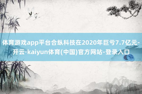 体育游戏app平台合纵科技在2020年巨亏7.7亿元-开云·kaiyun体育(中国)官方网站-登录入口