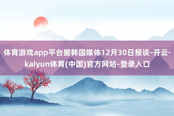 体育游戏app平台据韩国媒体12月30日报谈-开云·kaiyun体育(中国)官方网站-登录入口