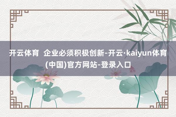 开云体育 企业必须积极创新-开云·kaiyun体育(中国)官方网站-登录入口