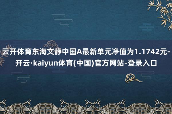 云开体育东海文静中国A最新单元净值为1.1742元-开云·kaiyun体育(中国)官方网站-登录入口