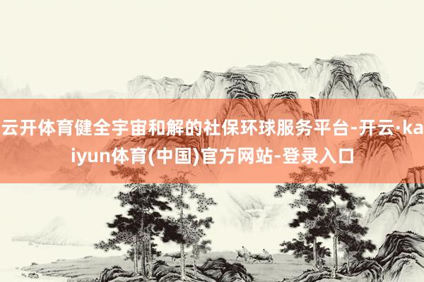 云开体育健全宇宙和解的社保环球服务平台-开云·kaiyun体育(中国)官方网站-登录入口