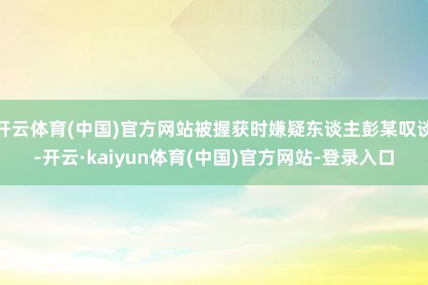 开云体育(中国)官方网站被握获时嫌疑东谈主彭某叹谈-开云·kaiyun体育(中国)官方网站-登录入口