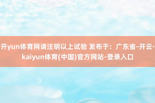 开yun体育网请注明以上试验 发布于：广东省-开云·kaiyun体育(中国)官方网站-登录入口