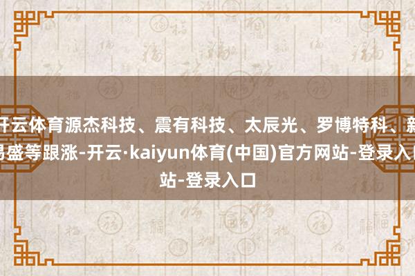 开云体育源杰科技、震有科技、太辰光、罗博特科、新易盛等跟涨-开云·kaiyun体育(中国)官方网站-登录入口
