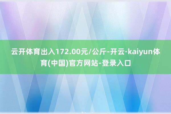 云开体育出入172.00元/公斤-开云·kaiyun体育(中国)官方网站-登录入口